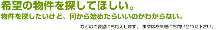 希望の物件を探してほしい。物件を探したいけど、何から始めたらいいのかわからない。などのご要望にお応えします。まずはお気軽にお問い合わせ下さい。